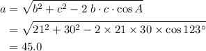 \displaystyle \begin{aligned}a &= \sqrt{b^{2} + c^{2} - 2\;b\cdot c\cdot \cos{A}}\\&=\sqrt{21^{2} + 30^{2} - 2\times 21\times 30 \times \cos{123\textdegree}}\\&=45.0 \end{aligned}