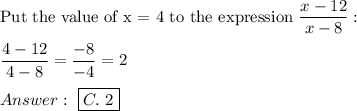 \text{Put the value of x = 4 to the expression}\ \dfrac{x-12}{x-8}:\\\\\dfrac{4-12}{4-8}=\dfrac{-8}{-4}=2\\\\\ \boxed{C.\ 2}