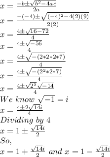 x=\frac{-b\pm\sqrt{b^2-4ac}}{2a}\\x=\frac{-(-4)\pm\sqrt{(-4)^2-4(2)(9)}}{2(2)}\\x=\frac{4\pm\sqrt{16-72}}{4}\\x=\frac{4\pm\sqrt{-56}}{4}\\x=\frac{4\pm\sqrt{-(2*2*2*7)}}{4}\\x=\frac{4\pm\sqrt{-(2^2*2*7)}}{4}\\x=\frac{4\pm\sqrt{2^2}\sqrt{-14}}{4}\\We\,\,know\,\,\sqrt{-1}=i\,\,\\x=\frac{4\pm2\sqrt{14}i}{4}\\Dividing\,\,by\,\,4\,\,\\x= 1\pm\frac{\sqrt{14}i}{2} \\So,\\x=1+\frac{\sqrt{14}i}{2} \,\,and\,\, x=1-\frac{\sqrt{14}i}{2}
