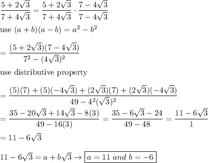 \dfrac{5+2\sqrt3}{7+4\sqrt3}=\dfrac{5+2\sqrt3}{7+4\sqrt3}\cdot\dfrac{7-4\sqrt3}{7-4\sqrt3}\\\\\text{use}\ (a+b)(a-b)=a^2-b^2\\\\=\dfrac{(5+2\sqrt3)(7-4\sqrt3)}{7^2-(4\sqrt3)^2}\\\\\text{use distributive property}\\\\=\dfrac{(5)(7)+(5)(-4\sqrt3)+(2\sqrt3)(7)+(2\sqrt3)(-4\sqrt3)}{49-4^2(\sqrt3)^2}\\\\=\dfrac{35-20\sqrt3+14\sqrt3-8(3)}{49-16(3)}=\dfrac{35-6\sqrt3-24}{49-48}=\dfrac{11-6\sqrt3}{1}\\\\=11-6\sqrt3\\\\11-6\sqrt3=a+b\sqrt3\to\boxed{a=11\ and\ b=-6}