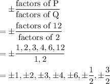 \quad \pm \dfrac{\text{factors of P}}{\text{factors of Q}}\\\\=\pm \dfrac{\text{factors of 12}}{\text{factors of 2}}\\\\=\pm \dfrac{1,2,3,4,6,12}{1,2}\\\\=\pm 1, \pm 2, \pm 3, \pm 4, \pm 6, \pm \dfrac{1}{2}, \pm \dfrac{3}{2}\\