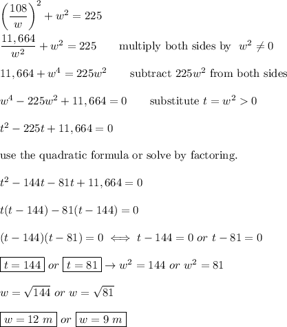 \left(\dfrac{108}{w}\right)^2+w^2=225\\\\\dfrac{11,664}{w^2}+w^2=225\qquad\text{multiply both sides by }\ w^2\neq0\\\\11,664+w^4=225w^2\qquad\text{subtract}\ 225w^2\ \text{from both sides}\\\\w^4-225w^2+11,664=0\qquad\text{substitute}\ t=w^2  0\\\\t^2-225t+11,664=0\\\\\text{use the quadratic formula or solve by factoring}.\\\\t^2-144t-81t+11,664=0\\\\t(t-144)-81(t-144)=0\\\\(t-144)(t-81)=0\iff t-144=0\ or\ t-81=0\\\\\boxed{t=144}\ or\ \boxed{t=81}\to w^2=144\ or\ w^2=81\\\\w=\sqrt{144}\ or\ w=\sqrt{81}\\\\\boxed{w=12\ m}\ or\ \boxed{w=9\ m}