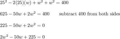25^2-2(25)(w)+w^2+w^2=400\\\\625-50w+2w^2=400\qquad\text{subtract 400 from both sides}\\\\225-50w+2w^2=0\\\\2w^2-50w+225=0