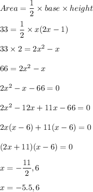 Area=\dfrac{1}{2}\times base\times height\\\\33=\dfrac{1}{2}\times x(2x-1)\\\\33\times 2=2x^2-x\\\\66=2x^2-x\\\\2x^2-x-66=0\\\\2x^2-12x+11x-66=0\\\\2x(x-6)+11(x-6)=0\\\\(2x+11)(x-6)=0\\\\x=-\dfrac{11}{2},6\\\\x=-5.5,6