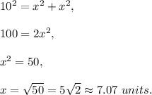 10^2=x^2+x^2,\\ \\100=2x^2,\\ \\x^2=50,\\ \\x=\sqrt{50}=5\sqrt{2}\approx 7.07\ units.