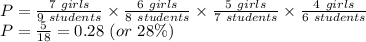 P=\frac{7 \ girls}{9 \ students} \times \frac{6 \ girls}{8 \ students} \times \frac{5 \ girls}{7 \ students} \times \frac{4 \ girls}{6 \ students}\\P=\frac{5}{18}=0.28 \ (or \  28\%)