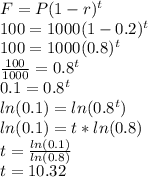 F=P(1-r)^t\\100=1000(1-0.2)^t\\100=1000(0.8)^t\\\frac{100}{1000}=0.8^t\\0.1=0.8^t\\ln(0.1)=ln(0.8^t)\\ln(0.1)=t*ln(0.8)\\t=\frac{ln(0.1)}{ln(0.8)}\\t=10.32