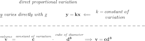 \bf \qquad \qquad \textit{direct proportional variation}\\\\&#10;\textit{\underline{y} varies directly with \underline{x}}\qquad \qquad  y=kx\impliedby &#10;\begin{array}{llll}&#10;k=constant\ of\\&#10;\qquad  variation&#10;\end{array}\\\\&#10;-------------------------------\\\\&#10;\stackrel{\textit{volume}}{v}=\stackrel{\textit{constant of variation}}{c}\cdot \stackrel{\textit{cube of diameter}}{d^3}\implies v=cd^3