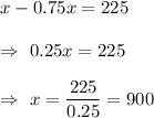 x-0.75x=225\\\\\Rightarrow\ 0.25x=225\\\\\Rightarrow\ x=\dfrac{225}{0.25}=900