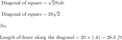 \text{ Diagonal of square}=\sqrt{2}Side\\\\\text{ Diagonal of square}=20\sqrt{2}\\\\So,\\\\\text{Length of fence along the diagonal}=20\times 1.41=28.3\ ft