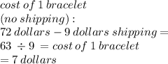 cost \: of \: 1 \:bracelet \\(no\:shipping): \\72 \: dollars - 9 \: dollars \: shipping = \\ 63 \: \div 9 \: = cost \: of \: 1 \: bracelet \: \\ = 7 \: dollars