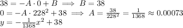 38 = -A\cdot 0 + B\implies B=38\\0 = -A\cdot228^2 + 38 \implies A=\frac{38}{228^2}=\frac{1}{1368}\approx0.00073\\y=-\frac{1}{1368}x^2+38