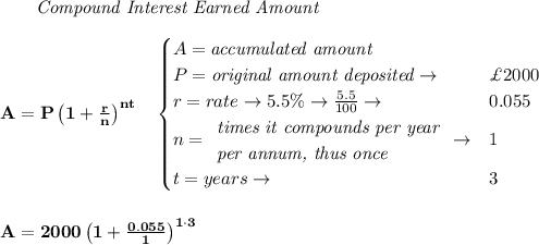 \bf \qquad \textit{Compound Interest Earned Amount}&#10;\\\\&#10;A=P\left(1+\frac{r}{n}\right)^{nt}&#10;\quad &#10;\begin{cases}&#10;A=\textit{accumulated amount}\\&#10;P=\textit{original amount deposited}\to &\£2000\\&#10;r=rate\to 5.5\%\to \frac{5.5}{100}\to &0.055\\&#10;n=&#10;\begin{array}{llll}&#10;\textit{times it compounds per year}\\&#10;\textit{per annum, thus once}&#10;\end{array}\to &1\\&#10;t=years\to &3&#10;\end{cases}&#10;\\\\\\&#10;A=2000\left(1+\frac{0.055}{1}\right)^{1\cdot 3}