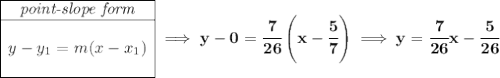 \bf \begin{array}{|c|ll} \cline{1-1} \textit{point-slope form}\\ \cline{1-1} \\ y-y_1=m(x-x_1) \\\\ \cline{1-1} \end{array}\implies y-0=\cfrac{7}{26}\left( x-\cfrac{5}{7} \right) \implies y=\cfrac{7}{26}x-\cfrac{5}{26}