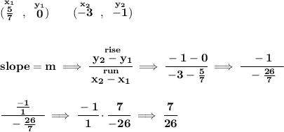 \bf (\stackrel{x_1}{\frac{5}{7}}~,~\stackrel{y_1}{0})\qquad (\stackrel{x_2}{-3}~,~\stackrel{y_2}{-1}) \\\\\\ slope = m\implies \cfrac{\stackrel{rise}{ y_2- y_1}}{\stackrel{run}{ x_2- x_1}}\implies \cfrac{-1-0}{-3-\frac{5}{7}}\implies \cfrac{-1}{~~-\frac{26}{7}~~} \\\\\\ \cfrac{\frac{-1}{1}}{~~-\frac{26}{7}~~}\implies \cfrac{-1}{1}\cdot \cfrac{7}{-26}\implies \cfrac{7}{26}
