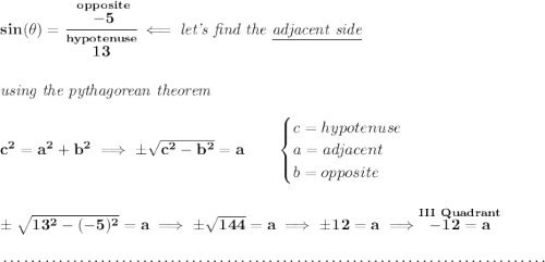 \bf sin(\theta )=\cfrac{\stackrel{opposite}{-5}}{\stackrel{hypotenuse}{13}}\impliedby \textit{let's find the \underline{adjacent side}} \\\\\\ \textit{using the pythagorean theorem} \\\\ c^2=a^2+b^2\implies \pm\sqrt{c^2-b^2}=a \qquad \begin{cases} c=hypotenuse\\ a=adjacent\\ b=opposite\\ \end{cases} \\\\\\ \pm\sqrt{13^2-(-5)^2}=a\implies \pm\sqrt{144}=a\implies \pm 12 =a\implies \stackrel{III~Quadrant}{-12=a} \\\\[-0.35em] ~\dotfill