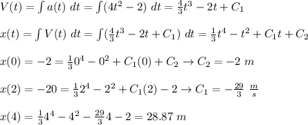 V(t)=\int a(t)\ dt=\int (4t^2-2)\ dt=\frac{4}{3}t^3-2t+C_1\\\\ &#10;x(t)=\int V(t)\ dt =\int (\frac{4}{3}t^3-2t+C_1)\ dt=\frac{1}{3}t^4-t^2+C_1t+C_2\\\\&#10;x(0)=-2=\frac{1}{3} 0^4-0^2+C_1(0)+C_2\to C_2=-2\ m\\\\&#10;x(2)=-20=\frac{1}{3} 2^4-2^2+C_1(2)-2\to C_1=-\frac{29}{3}\ \frac{m}{s}\\\\&#10;x(4) = \frac{1}{3}4^4-4^2 -\frac{29}{3}4-2 = 28.87 \ m \\\\