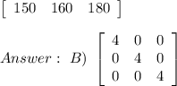 \left[\begin{array}{ccc}150&160&180\end{array}\right]\\\\\ B)\ \left[\begin{array}{ccc}4&0&0\\0&4&0\\0&0&4\end{array}\right]