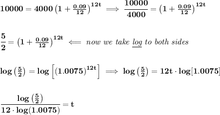 \bf 10000=4000\left(1+\frac{0.09}{12}\right)^{12t}\implies &#10;\cfrac{10000}{4000}=\left(1+\frac{0.09}{12}\right)^{12t}&#10;\\\\\\&#10;\cfrac{5}{2}=\left(1+\frac{0.09}{12}\right)^{12t}\impliedby \textit{now we take \underline{log} to both sides}&#10;\\\\\\&#10;log\left( \frac{5}{2} \right)=log\left[ \left(1.0075\right)^{12t} \right]\implies  log\left( \frac{5}{2} \right)=12t\cdot  log[1.0075]&#10;\\\\\\&#10;\cfrac{log\left( \frac{5}{2} \right)}{12\cdot log(1.0075)}=t