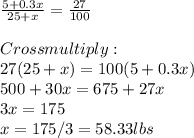 \frac{5+0.3x}{25+x} =\frac{27}{100} \\\\Cross multiply:\\27(25+x) =100(5+0.3x)\\500+30x =675 +27x\\3x = 175\\x = 175/3 = 58.33 lbs