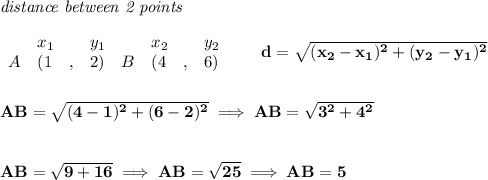 \bf \textit{distance between 2 points}\\ \quad \\&#10;\begin{array}{lllll}&#10;&x_1&y_1&x_2&y_2\\&#10;%  (a,b)&#10;A&({{ 1}}\quad ,&{{ 2}})\quad &#10;%  (c,d)&#10;B&({{ 4}}\quad ,&{{ 6}})&#10;\end{array}\qquad &#10;%  distance value&#10;d = \sqrt{({{ x_2}}-{{ x_1}})^2 + ({{ y_2}}-{{ y_1}})^2}&#10;\\\\\\&#10;AB=\sqrt{(4-1)^2+(6-2)^2}\implies AB=\sqrt{3^2+4^2}&#10;\\\\\\&#10;AB=\sqrt{9+16}&#10;\implies &#10;AB=\sqrt{25}\implies AB=5