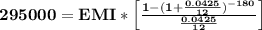 \mathbf{295000 = EMI * \left [\frac{1-(1+\frac{0.0425}{12})^{-180}}{\frac{0.0425}{12}}\right]}