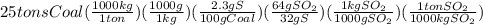 25tonsCoal(\frac{1000kg}{1ton})(\frac{1000g}{1kg})(\frac{2.3gS}{100gCoal})(\frac{64gSO_2}{32gS})(\frac{1kgSO_2}{1000gSO_2})(\frac{1tonSO_2}{1000kgSO_2})