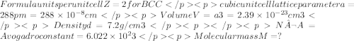 Formula units per unit cell Z = 2 for BCCcubic unit cell lattice parameter a = 288 pm = 288 \times10^{-8} cm Volume V =  a3 =2.39\times10^{-23}cm3Density d = 7.2g/cm3   N¬A = Avogadro constant = 6.022\times10^23Molecular mass M =?