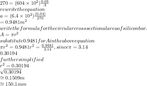 270=(604\times10^2)\frac{0.04}{A}\\&#10;rewrite the equation\\&#10;a=(6.4\times10^2)\frac{(0.04)}{270}\\&#10;=0.9481m^2\\&#10;write the formula for the circular cross sectional area of silicon bar.\\&#10;A=\pi r^2\\&#10;substitute 0.9481 for A in the above equation\\&#10;\pi r^2=0.9481&#10;r^2=\frac{0.9481}{3.14},since \pi =3.14\\&#10;0.30194\\&#10;further simplified\\&#10;r^2=0.30194\\&#10;\sqrt{0.30194}\\&#10;\cong 0.1509m\\&#10;\cong 150.1mm