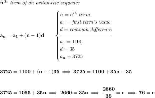 \bf n^{th}\textit{ term of an arithmetic sequence}&#10;\\\\&#10;a_n=a_1+(n-1)d\qquad&#10;\begin{cases}&#10;n=n^{th}\ term\\&#10;a_1=\textit{first term's value}\\&#10;d=\textit{common difference}\\[-0.5em]&#10;\hrulefill\\&#10;a_1=1100\\&#10;d=35\\&#10;a_n=3725&#10;\end{cases}&#10;\\\\\\&#10;3725=1100+(n-1)35\implies 3725=1100+35n-35&#10;\\\\\\&#10;3725=1065+35n\implies 2660=35n\implies \cfrac{2660}{35}=n\implies 76=n