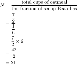 \begin{aligned}N&=\dfrac{{{\text{total cups of oatmeal}}}}{{{\text{the fraction of scoop Beau has}}}}\\&=\dfrac{{\dfrac{7}{2}}}{{\dfrac{1}{6}}}\\&= \frac{7}{2} \times 6\\&=\dfrac{{42}}{2}\\&= 21\\\end{aligned}