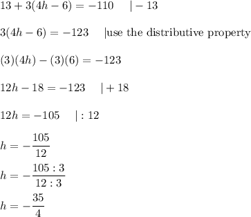 13+3(4h-6)=-110\ \ \ \ |-13\\\\3(4h-6)=-123\ \ \ \ |\text{use the distributive property}\\\\(3)(4h)-(3)(6)=-123\\\\12h-18=-123\ \ \ \ |+18\\\\12h=-105\ \ \ \ |:12\\\\h=-\dfrac{105}{12}\\\\h=-\dfrac{105:3}{12:3}\\\\h=-\dfrac{35}{4}