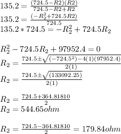 135.2=\frac{(724.5-R2)(R2)}{724.5-R2+R2} }\\135.2=\frac{(-R_{2} ^{2}+724.5R2) }{724.5}\\ 135.2*724.5=-R_{2} ^{2}+724.5R_{2}\\\\R_{2} ^{2} -724.5R_{2}  +97952.4 =0\\R_{2} =\frac{724.5 \±\sqrt{(-724.5^{2})-4(1)(97952.4) } }{2(1)}\\R_{2} =\frac{724.5\±\sqrt{(133092.25) } }{2(1)}\\\\R_{2} =\frac{724.5+364.81810}{2} \\R_{2} =544.65 ohm\\\\R_{2} =\frac{724.5-364.81810}{2} =179.84 ohm