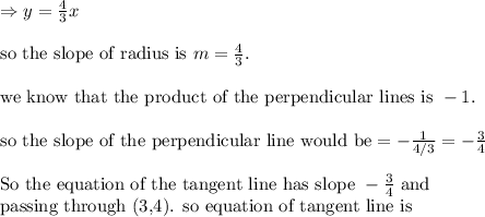 \Rightarrow y=\frac{4}{3}x\\&#10;\\&#10;\text{so the slope of radius is }m=\frac{4}{3}.\\&#10;\\&#10;\text{we know that the product of the perpendicular lines is }-1. \\&#10;\\&#10;\text{so the slope of the perpendicular line would be}=-\frac{1}{4/3}=-\frac{3}{4}\\&#10;\\&#10;\text{So the equation of the tangent line has slope }-\frac{3}{4} \text{ and}\\&#10;\text{passing through (3,4). so equation of tangent line is}