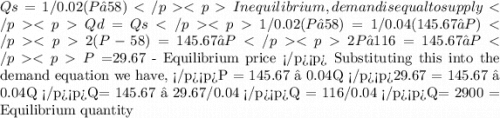 Qs= 1/0.02 (P – 58)&#10;In equilibrium, demand is equal to supply&#10;Qd= Qs1/0.02 (P – 58) = 1/0.04 (145.67 – P)&#10;2(P -58) = 145.67 – P&#10;2P – 116 = 145.67 – P&#10;P = $29.67  - Equilibrium price &#10;Substituting this into the demand equation we have, P = 145.67 – 0.04Q&#10;29.67 = 145.67 – 0.04Q&#10;Q= 145.67 – 29.67/0.04&#10;Q = 116/0.04&#10;Q= 2900  = Equilibrium quantity