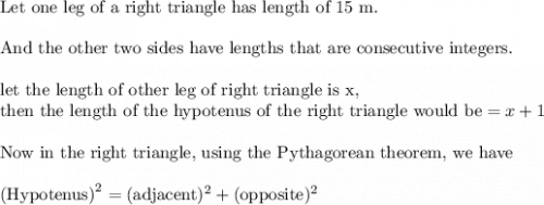 \text{Let one leg of a right triangle has length of 15 m.}\\&#10;\\&#10;\text{And the other two sides have lengths that are consecutive integers.}\\&#10;\\&#10;\text{let the length of other leg of right triangle is x,}\\&#10;\text{then the length of the hypotenus of the right triangle would be}=x+1\\&#10;\\&#10;\text{Now in the right triangle, using the Pythagorean theorem, we have}\\&#10;\\&#10;\text{(Hypotenus)}^2=(\text{adjacent})^2+(\text{opposite})^2