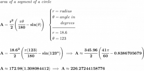 \bf \textit{area of a segment of a circle}\\\\ A=\cfrac{r^2}{2}\left( \cfrac{\pi \theta }{180}-sin(\theta ) \right)~~ \begin{cases} r=radius\\ \theta =angle~in\\ \qquad degrees\\[-0.5em] \hrulefill\\ r=18.6\\ \theta =123 \end{cases} \\\\\\ A=\cfrac{18.6^2}{2}\left( \cfrac{\pi (123) }{180}-sin(123^o ) \right)\implies A\approx\cfrac{345.96}{2}\left( \cfrac{41\pi }{60}-0.8386705679 \right) \\\\\\ A\approx 172.98(1.308084412)\implies A\approx 226.27244158776