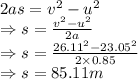 2as=v^{2}-u^{2}\\&#10;\Rightarrow s=\frac{v^{2}-u^{2}}{2a} \\&#10;\Rightarrow s=\frac{26.11^{2}-23.05^{2}}{2\times0.85}\\&#10;\Rightarrow s=85.11 m