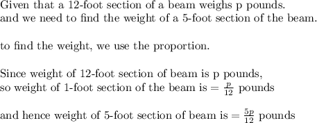 \\&#10;\text{Given that a 12-foot section of a beam weighs p pounds}.\\&#10;\text{and we need to find the weight of a 5-foot section of the beam.}\\&#10;\\&#10;\text{to find the weight, we use the proportion.}\\&#10;\\&#10;\text{Since weight of 12-foot section of beam is p pounds, }\\&#10;\text{so weight of 1-foot section of the beam is}=\frac{p}{12} \text{ pounds}\\&#10;\\&#10;\text{and hence weight of 5-foot section of beam is}=\frac{5p}{12} \text{ pounds}