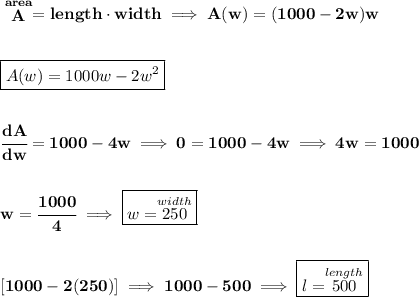 \bf \stackrel{area}{A}=length\cdot width\implies A(w)=(1000-2w)w&#10;\\\\\\&#10;\boxed{A(w)=1000w-2w^2}&#10;\\\\\\&#10;\cfrac{dA}{dw}=1000-4w\implies 0=1000-4w\implies 4w=1000&#10;\\\\\\&#10;w=\cfrac{1000}{4}\implies \boxed{w=\stackrel{width}{250}}&#10;\\\\\\\&#10;[1000-2(250)]\implies 1000-500\implies \boxed{l=\stackrel{length}{500}}