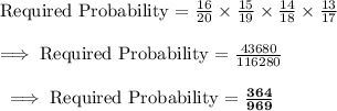 \text{Required Probability = }\frac{16}{20}\times \frac{15}{19}\times \frac{14}{18}\times\frac{13 }{17}\\\\\implies\text{Required Probability = }\frac{43680}{116280}\\\\\bf\implies \text {Required Probability = }\frac{364}{969}
