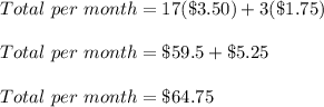 Total\ per\ month=17(\$3.50)+3(\$1.75)\\\\Total\ per\ month=\$59.5+\$5.25\\\\Total\ per\ month=\$64.75