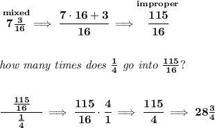 \bf \stackrel{mixed}{7\frac{3}{16}}\implies \cfrac{7\cdot 16+3}{16}\implies \stackrel{improper}{\cfrac{115}{16}}&#10;\\\\\\&#10;\textit{how many times does }\frac{1}{4}\textit{ go into }\frac{115}{16}?&#10;\\\\\\&#10;\cfrac{\quad \frac{115}{16}\quad }{\frac{1}{4}}\implies \cfrac{115}{16}\cdot \cfrac{4}{1}\implies \cfrac{115}{4}\implies 28\frac{3}{4}