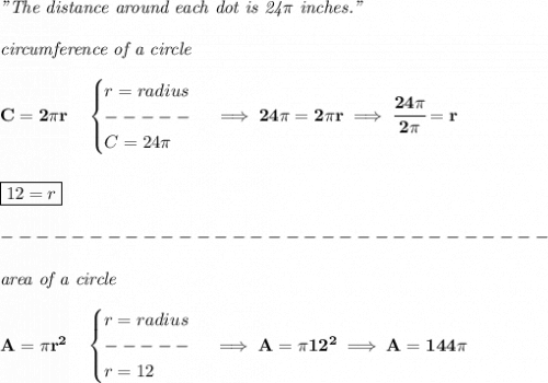 \bf \textit{"The distance around each dot is 24}\pi \textit{ inches."}\\\\&#10;\textit{circumference of a circle}\\\\&#10;C=2\pi r\quad &#10;\begin{cases}&#10;r=radius\\&#10;-----\\&#10;C=24\pi &#10;\end{cases}\implies 24\pi =2\pi r\implies \cfrac{24\pi }{2\pi }=r&#10;\\\\\\&#10;\boxed{12=r}\\\\&#10;-------------------------------\\\\&#10;\textit{area of a circle}\\\\&#10;A=\pi r^2\quad &#10;\begin{cases}&#10;r=radius\\&#10;-----\\&#10;r=12&#10;\end{cases}\implies A=\pi 12^2\implies A=144\pi