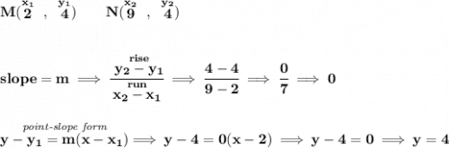 \bf M(\stackrel{x_1}{2}~,~\stackrel{y_1}{4})\qquad &#10;N(\stackrel{x_2}{9}~,~\stackrel{y_2}{4})&#10;\\\\\\&#10;% slope  = m&#10;slope =  m\implies &#10;\cfrac{\stackrel{rise}{ y_2- y_1}}{\stackrel{run}{ x_2- x_1}}\implies \cfrac{4-4}{9-2}\implies \cfrac{0}{7}\implies 0&#10;\\\\\\&#10;% point-slope intercept&#10;\stackrel{\textit{point-slope form}}{y- y_1= m(x- x_1)}\implies y-4=0(x-2)\implies y-4=0\implies y=4