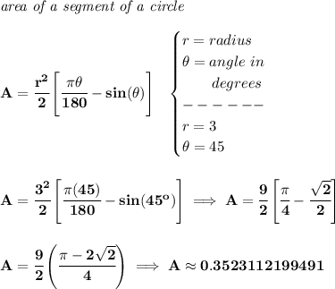 \bf \textit{area of a segment of a circle}\\\\&#10;A=\cfrac{r^2}{2}\left[ \cfrac{\pi \theta }{180} - sin(\theta) \right]~~&#10;\begin{cases}&#10;r=radius\\&#10;\theta =angle~in\\&#10;\qquad degrees\\&#10;------\\&#10;r=3\\&#10;\theta =45&#10;\end{cases}&#10;\\\\\\&#10;A=\cfrac{3^2}{2}\left[ \cfrac{\pi(45) }{180} - sin(45^o) \right]\implies A=\cfrac{9}{2}\left[ \cfrac{\pi }{4}-\cfrac{\sqrt{2}}{2} \right]&#10;\\\\\\&#10;A=\cfrac{9}{2}\left( \cfrac{\pi -2\sqrt{2}}{4} \right)\implies A\approx 0.3523112199491