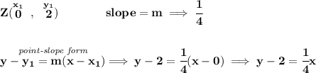 \bf Z(\stackrel{x_1}{0}~,~\stackrel{y_1}{2})\qquad \qquad &#10;slope =  m\implies \cfrac{1}{4}&#10;\\\\\\&#10;% point-slope intercept&#10;\stackrel{\textit{point-slope form}}{y- y_1= m(x- x_1)}\implies y-2=\cfrac{1}{4}(x-0)\implies y-2=\cfrac{1}{4}x