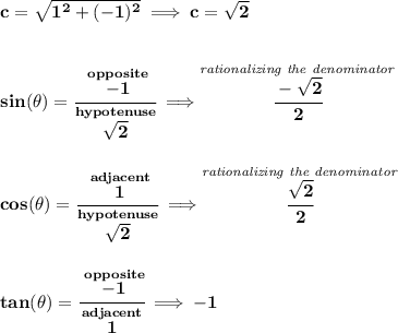 \bf c=\sqrt{1^2+(-1)^2}\implies c=\sqrt{2}&#10;\\\\\\&#10;sin(\theta )=\cfrac{\stackrel{opposite}{-1}}{\stackrel{hypotenuse}{\sqrt{2}}}\implies \stackrel{\textit{rationalizing the denominator}}{\cfrac{-\sqrt{2}}{2}}&#10;\\\\\\&#10;cos(\theta )=\cfrac{\stackrel{adjacent}{1}}{\stackrel{hypotenuse}{\sqrt{2}}}\implies \stackrel{\textit{rationalizing the denominator}}{\cfrac{\sqrt{2}}{2}}&#10;\\\\\\&#10;tan(\theta )=\cfrac{\stackrel{opposite}{-1}}{\stackrel{adjacent}{1}}\implies -1
