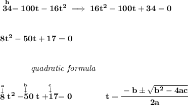 \bf \stackrel{h}{34}=100t-16t^2\implies 16t^2-100t+34=0\\\\\\ 8t^2-50t+17=0&#10;\\\\\\&#10;~~~~~~~~~~~~\textit{quadratic formula}&#10;\\\\&#10;\stackrel{\stackrel{a}{\downarrow }}{8}t^2\stackrel{\stackrel{b}{\downarrow }}{-50}t\stackrel{\stackrel{c}{\downarrow }}{+17}=0&#10;\qquad \qquad &#10;t= \cfrac{ -  b \pm \sqrt {  b^2 -4 a c}}{2 a}