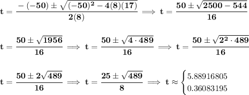 \bf t=\cfrac{ - (-50) \pm \sqrt {  (-50)^2 -4(8)(17)}}{2(8)}\implies t=\cfrac{50\pm \sqrt{2500-544}}{16}&#10;\\\\\\&#10;t=\cfrac{50\pm\sqrt{1956}}{16}\implies t=\cfrac{50\pm\sqrt{4\cdot 489}}{16}\implies t=\cfrac{50\pm\sqrt{2^2\cdot 489}}{16}&#10;\\\\\\&#10;t=\cfrac{50\pm 2\sqrt{489}}{16}\implies t=\cfrac{25\pm \sqrt{489}}{8}\implies t\approx&#10;\begin{cases}&#10;5.88916805\\&#10;0.36083195&#10;\end{cases}